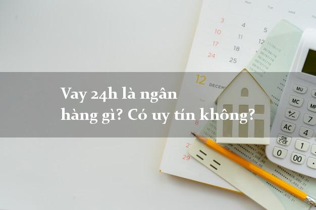 Vay 24h là ngân hàng gì? Có uy tín không?