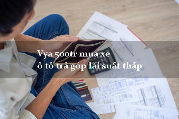 Vya 500tr mua xe ô tô trả góp lãi suất thấp
